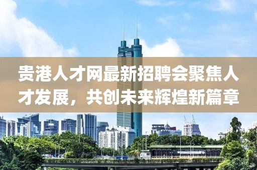 貴港人才網最新招聘會聚焦人才發(fā)展，共創(chuàng)未來輝煌新篇章