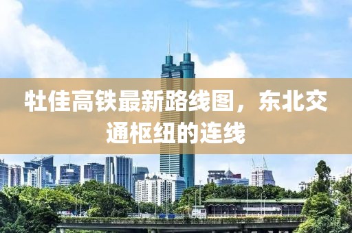 牡佳高鐵最新路線圖，東北交通樞紐的連線