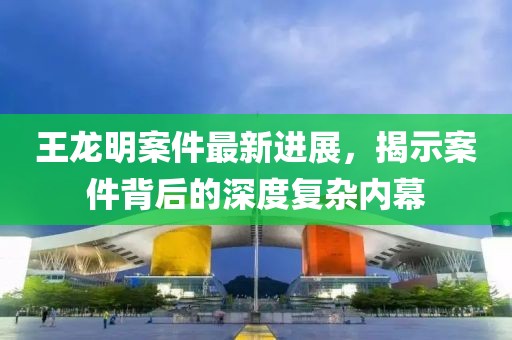 王龍明案件最新進展，揭示案件背后的深度復雜內(nèi)幕