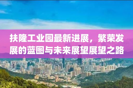 扶隆工業(yè)園最新進(jìn)展，繁榮發(fā)展的藍(lán)圖與未來展望展望之路