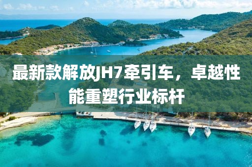 最新款解放JH7牽引車，卓越性能重塑行業(yè)標(biāo)桿