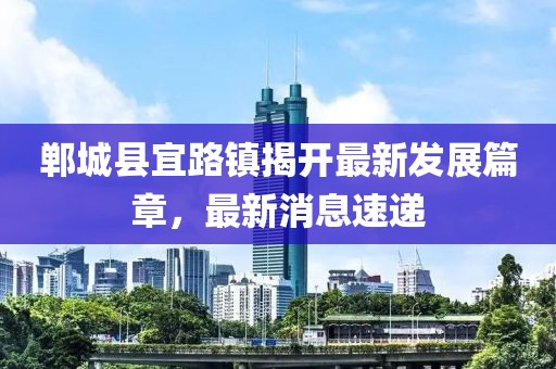 鄲城縣宜路鎮(zhèn)揭開最新發(fā)展篇章，最新消息速遞