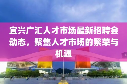 宜興廣匯人才市場最新招聘會動態(tài)，聚焦人才市場的繁榮與機(jī)遇