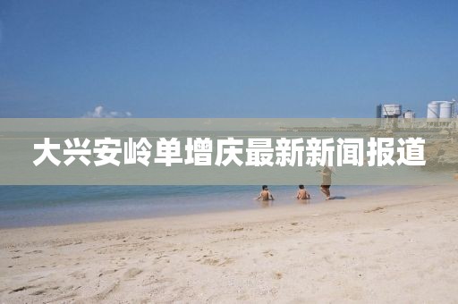 大興安嶺單增慶最新新聞報(bào)道