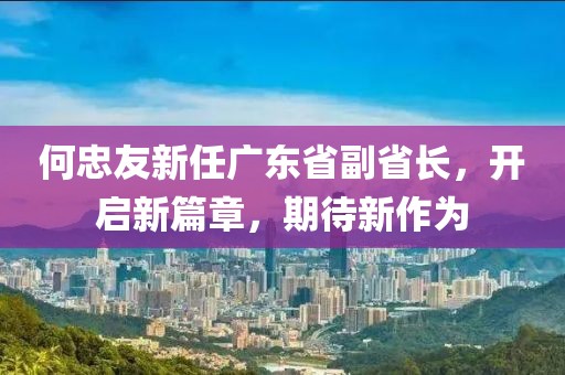 何忠友新任廣東省副省長(zhǎng)，開(kāi)啟新篇章，期待新作為