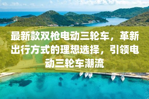 最新款雙槍電動三輪車，革新出行方式的理想選擇，引領(lǐng)電動三輪車潮流