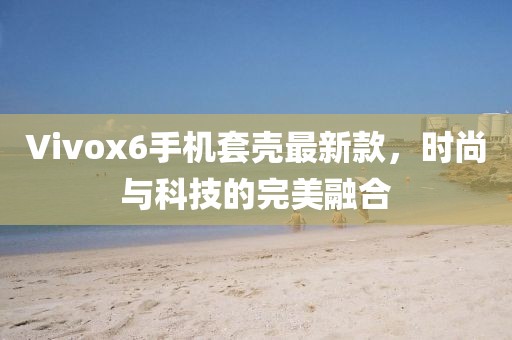 Vivox6手機(jī)套殼最新款，時(shí)尚與科技的完美融合