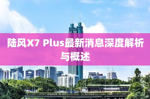 陸風X7 Plus最新消息深度解析與概述