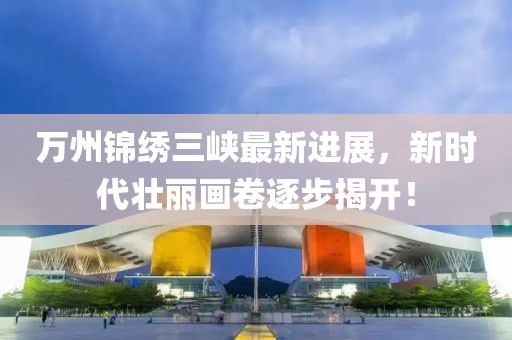 萬州錦繡三峽最新進展，新時代壯麗畫卷逐步揭開！