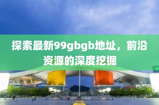 探索最新99gbgb地址，前沿資源的深度挖掘