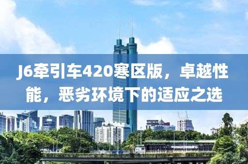 J6牽引車420寒區(qū)版，卓越性能，惡劣環(huán)境下的適應(yīng)之選