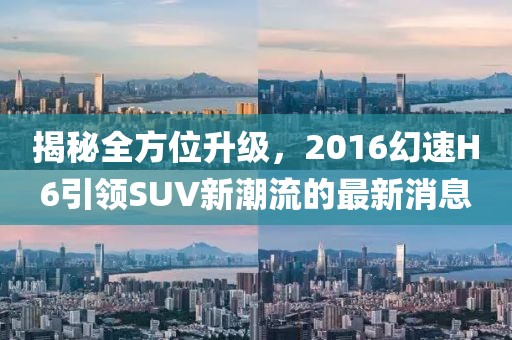 揭秘全方位升級，2016幻速H6引領SUV新潮流的最新消息