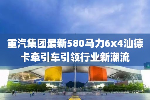 重汽集團最新580馬力6x4汕德卡牽引車引領(lǐng)行業(yè)新潮流