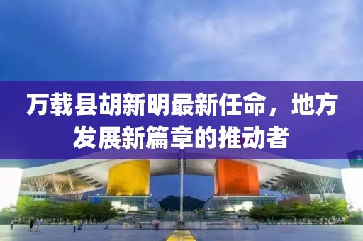 萬載縣胡新明最新任命，地方發(fā)展新篇章的推動者