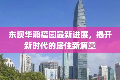 東壩華瀚福園最新進(jìn)展，揭開新時(shí)代的居住新篇章