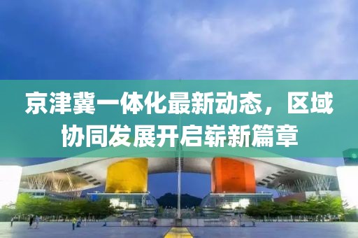 京津冀一體化最新動態(tài)，區(qū)域協(xié)同發(fā)展開啟嶄新篇章