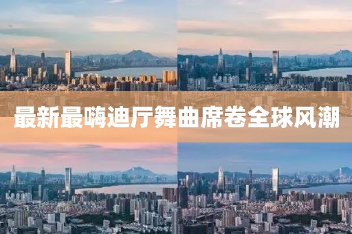 最新最嗨迪廳舞曲席卷全球風(fēng)潮