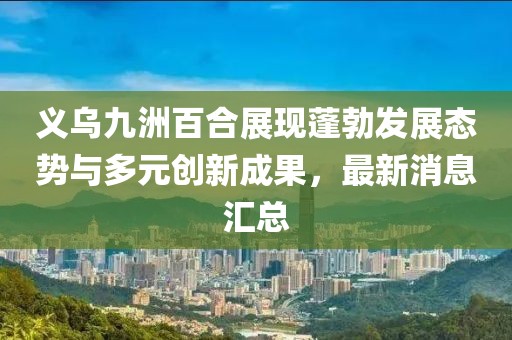 義烏九洲百合展現(xiàn)蓬勃發(fā)展態(tài)勢(shì)與多元?jiǎng)?chuàng)新成果，最新消息匯總