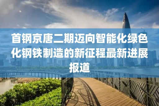 首鋼京唐二期邁向智能化綠色化鋼鐵制造的新征程最新進(jìn)展報(bào)道