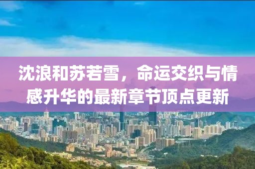 沈浪和蘇若雪，命運交織與情感升華的最新章節(jié)頂點更新