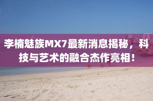 李楠魅族MX7最新消息揭秘，科技與藝術(shù)的融合杰作亮相！