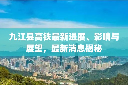 九江縣高鐵最新進(jìn)展、影響與展望，最新消息揭秘
