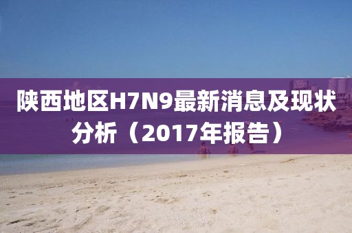陜西地區(qū)H7N9最新消息及現(xiàn)狀分析（2017年報(bào)告）