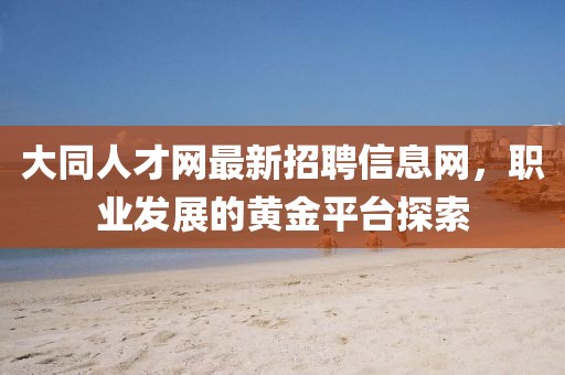 大同人才網(wǎng)最新招聘信息網(wǎng)，職業(yè)發(fā)展的黃金平臺(tái)探索