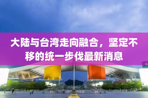 大陸與臺(tái)灣走向融合，堅(jiān)定不移的統(tǒng)一步伐最新消息