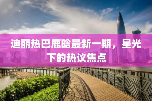 迪麗熱巴鹿晗最新一期，星光下的熱議焦點(diǎn)
