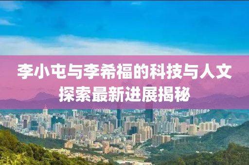 李小屯與李希福的科技與人文探索最新進展揭秘
