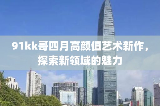 91kk哥四月高顏值藝術(shù)新作，探索新領(lǐng)域的魅力