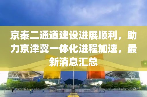 京秦二通道建設(shè)進展順利，助力京津冀一體化進程加速，最新消息匯總