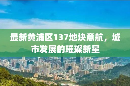 最新黃浦區(qū)137地塊意航，城市發(fā)展的璀璨新星