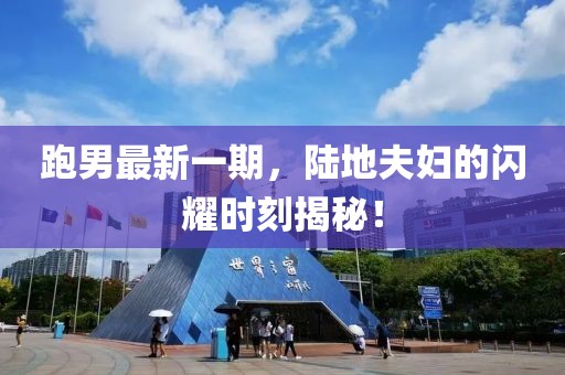 跑男最新一期，陸地夫婦的閃耀時刻揭秘！