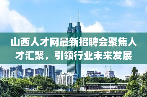 山西人才網(wǎng)最新招聘會(huì)聚焦人才匯聚，引領(lǐng)行業(yè)未來發(fā)展