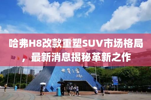 哈弗H8改款重塑SUV市場格局，最新消息揭秘革新之作
