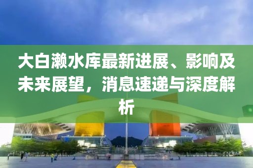 大白瀨水庫最新進展、影響及未來展望，消息速遞與深度解析