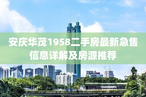 安慶華茂1958二手房最新急售信息詳解及房源推薦