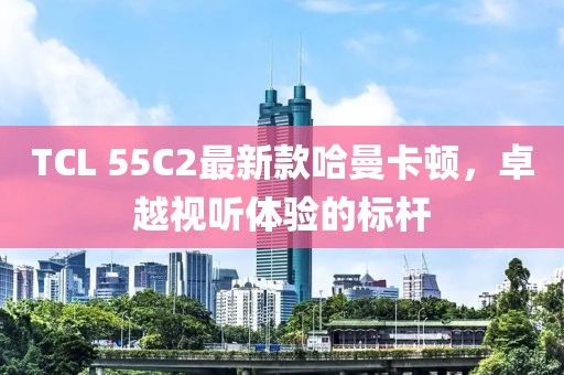 TCL 55C2最新款哈曼卡頓，卓越視聽體驗的標(biāo)桿