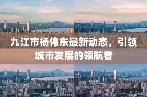 九江市楊偉東最新動態(tài)，引領(lǐng)城市發(fā)展的領(lǐng)航者