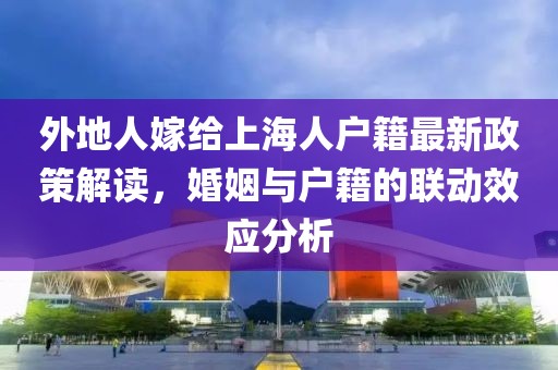 外地人嫁給上海人戶籍最新政策解讀，婚姻與戶籍的聯(lián)動效應(yīng)分析