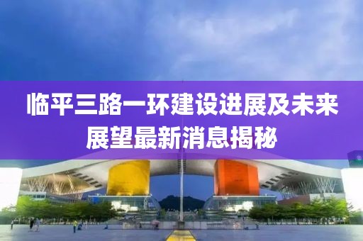 臨平三路一環(huán)建設(shè)進(jìn)展及未來展望最新消息揭秘