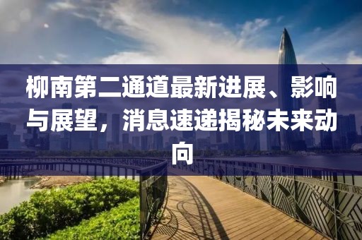 柳南第二通道最新進(jìn)展、影響與展望，消息速遞揭秘未來動(dòng)向
