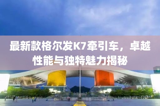 最新款格爾發(fā)K7牽引車，卓越性能與獨特魅力揭秘