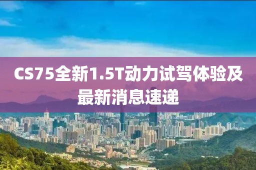 CS75全新1.5T動(dòng)力試駕體驗(yàn)及最新消息速遞