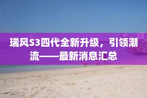 瑞風(fēng)S3四代全新升級(jí)，引領(lǐng)潮流——最新消息匯總