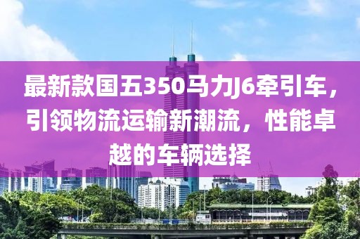 最新款國五350馬力J6牽引車，引領物流運輸新潮流，性能卓越的車輛選擇