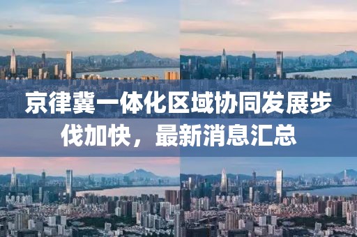 京律冀一體化區(qū)域協(xié)同發(fā)展步伐加快，最新消息匯總