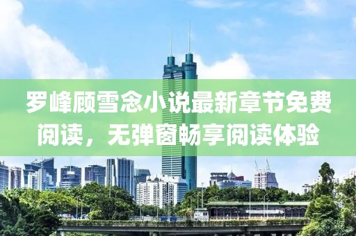 羅峰顧雪念小說最新章節(jié)免費(fèi)閱讀，無彈窗暢享閱讀體驗(yàn)
